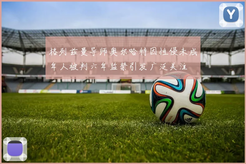 格列兹曼导师奥尔哈特因性侵未成年人被判六年监禁引发广泛关注