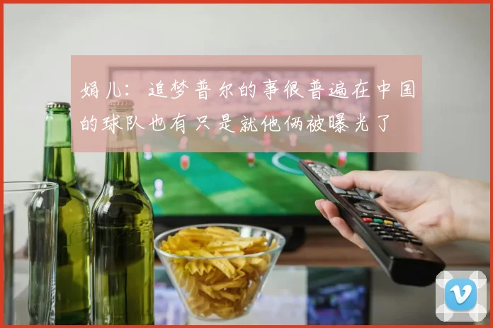 娟儿：追梦普尔的事很普遍在中国的球队也有只是就他俩被曝光了