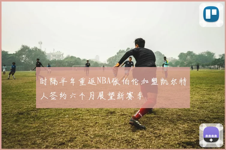 时隔半年重返NBA张伯伦加盟凯尔特人签约六个月展望新赛季