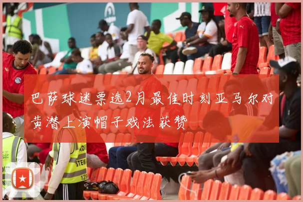 巴萨球迷票选2月最佳时刻亚马尔对黄潜上演帽子戏法获赞