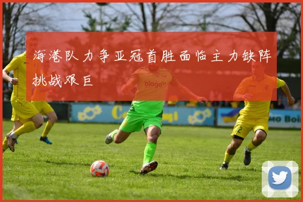 海港队力争亚冠首胜面临主力缺阵挑战艰巨