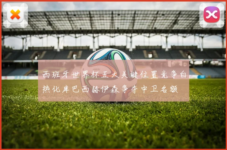 西班牙世界杯五大关键位置竞争白热化库巴西赫伊森争夺中卫名额