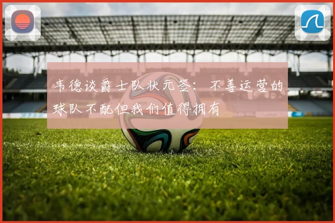 韦德谈爵士队状元签：不善运营的球队不配但我们值得拥有