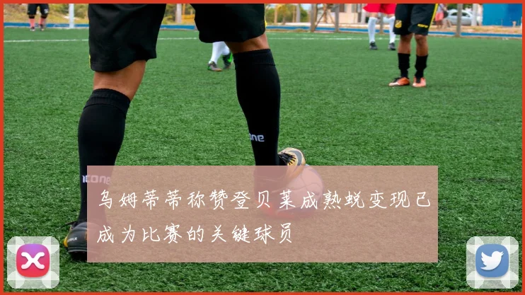 乌姆蒂蒂称赞登贝莱成熟蜕变现已成为比赛的关键球员