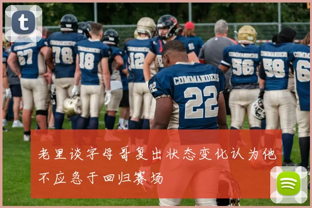 老里谈字母哥复出状态变化认为他不应急于回归赛场