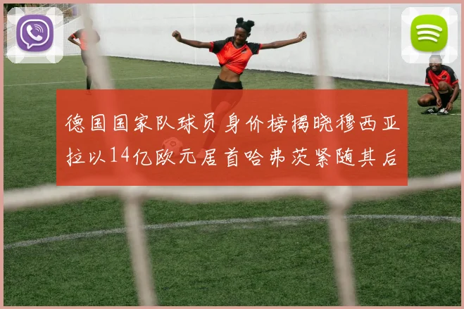 德国国家队球员身价榜揭晓穆西亚拉以14亿欧元居首哈弗茨紧随其后