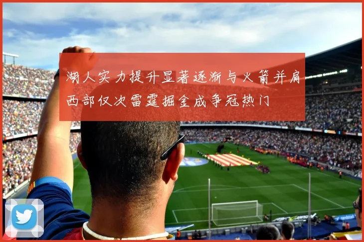 湖人实力提升显著逐渐与火箭并肩西部仅次雷霆掘金成争冠热门