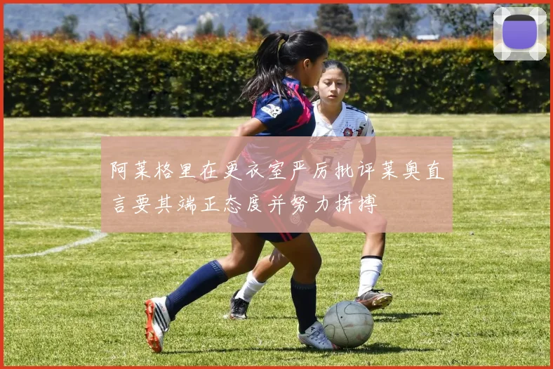 阿莱格里在更衣室严厉批评莱奥直言要其端正态度并努力拼搏