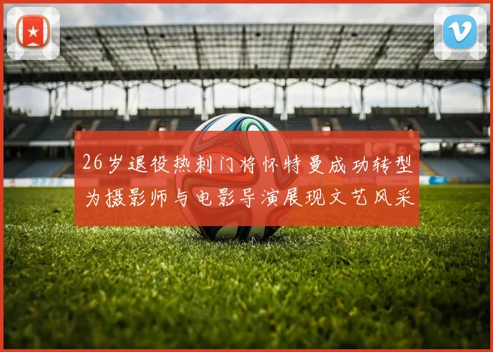 26岁退役热刺门将怀特曼成功转型为摄影师与电影导演展现文艺风采