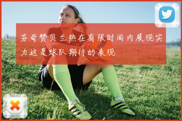芬奇赞贝兰热在有限时间内展现实力这是球队期待的表现