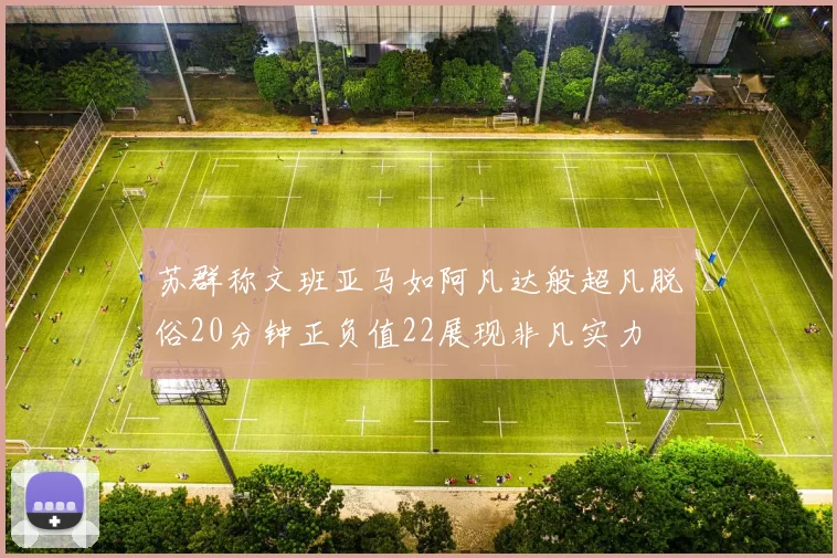 苏群称文班亚马如阿凡达般超凡脱俗20分钟正负值22展现非凡实力