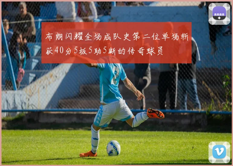 布朗闪耀全场成队史第二位单场斩获40分5板5助5断的传奇球员