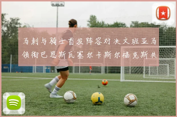 马刺与骑士首发阵容对决文班亚马领衔巴恩斯瓦塞尔卡斯尔福克斯共襄盛举