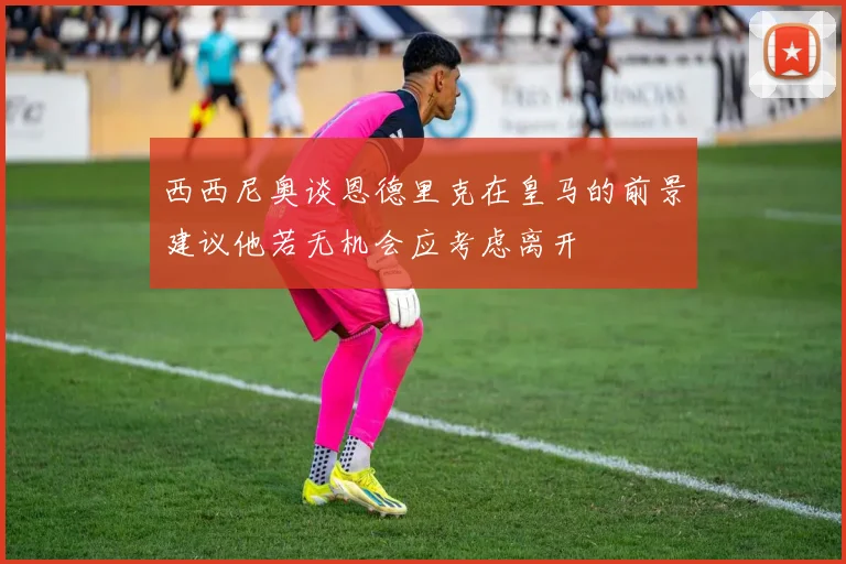 西西尼奥谈恩德里克在皇马的前景建议他若无机会应考虑离开